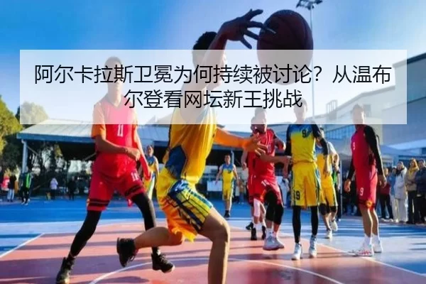 阿尔卡拉斯卫冕为何持续被讨论？从温布尔登看网坛新王挑战